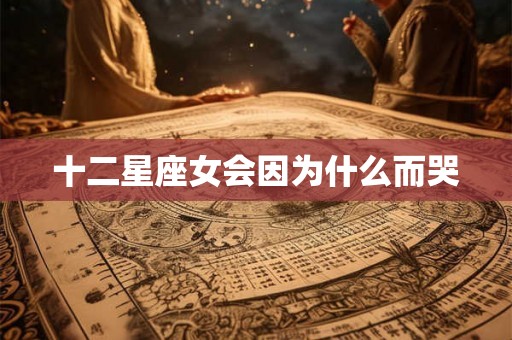 十二星座女会因为什么而哭 十二星座女会因为什么而哭