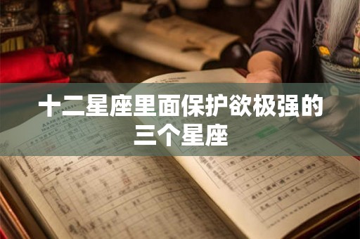 十二星座里面保护欲极强的三个星座