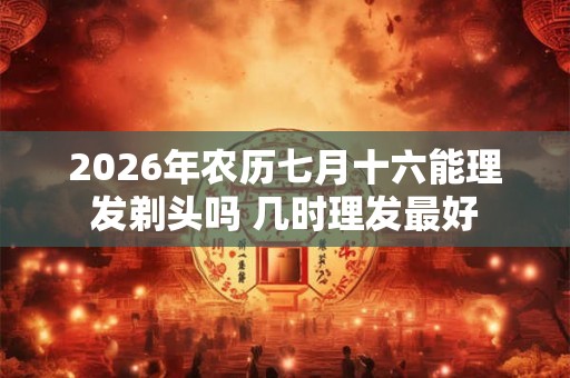 2026年农历七月十六能理发剃头吗 几时理发最好
