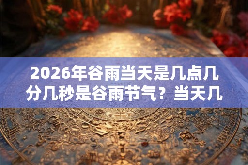2026年谷雨当天是几点几分几秒是谷雨节气？当天几点是吉时？