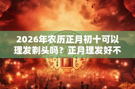 2026年农历正月初十可以理发剃头吗？正月理发好不好？