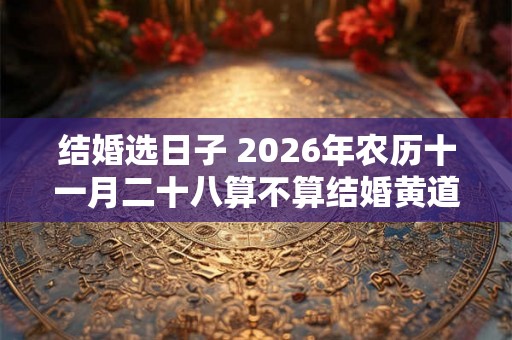 结婚选日子 2026年农历十一月二十八算不算结婚黄道吉日 结婚选日子 2026年农历十一月二十八算不算结婚黄道吉日