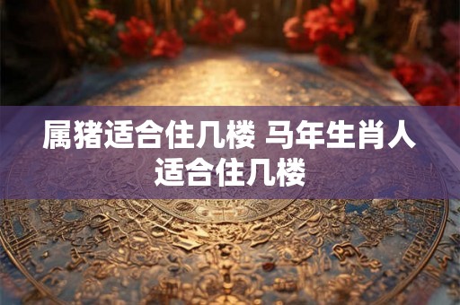 属猪适合住几楼 马年生肖人适合住几楼 属猪适合住几楼 马年生肖人适合住几楼