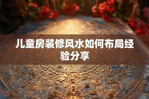 儿童房装修风水如何布局经验分享 儿童房装修风水如何布局经验分享