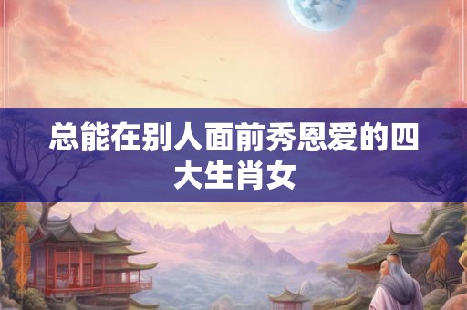总能在别人面前秀恩爱的四大生肖女 总能在别人面前秀恩爱的四大生肖女