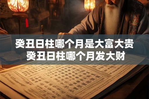 癸丑日柱哪个月是大富大贵 癸丑日柱哪个月发大财 癸丑日柱哪个月是大富大贵 癸丑日柱哪个月发大财
