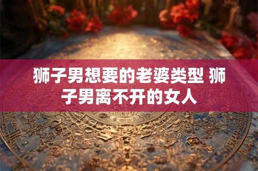 狮子男想要的老婆类型 狮子男离不开的女人 狮子男想要的老婆类型 狮子男离不开的女人