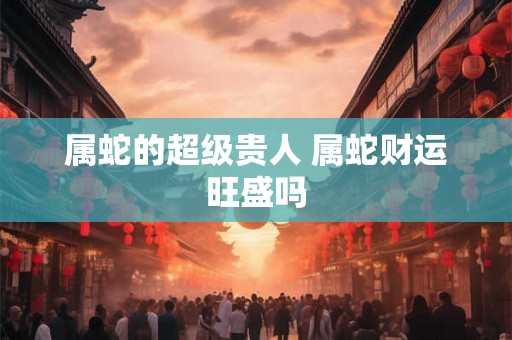 属蛇的超级贵人 属蛇财运旺盛吗