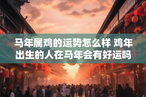 马年属鸡的运势怎么样 鸡年出生的人在马年会有好运吗 马年属鸡的运势怎么样 鸡年出生的人在马年会有好运吗
