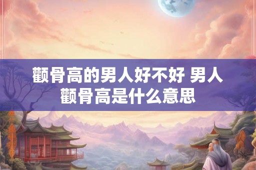 颧骨高的男人好不好 男人颧骨高是什么意思