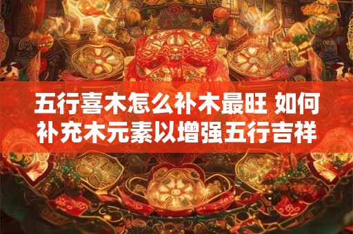 五行喜木怎么补木最旺 如何补充木元素以增强五行吉祥运势 五行喜木怎么补木最旺 如何补充木元素以增强五行吉祥运势