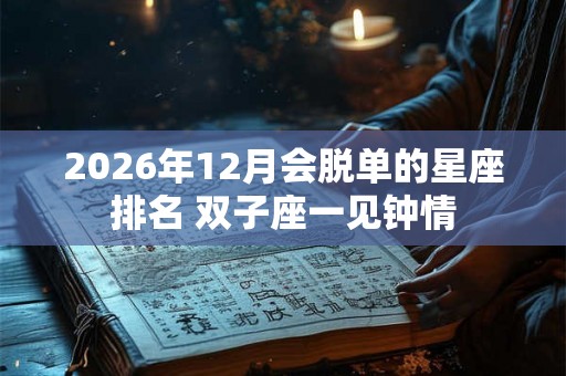 2026年12月会脱单的星座排名 双子座一见钟情