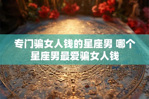 专门骗女人钱的星座男 哪个星座男最爱骗女人钱