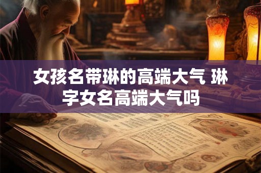 女孩名带琳的高端大气 琳字女名高端大气吗 女孩名带琳的高端大气 琳字女名高端大气吗