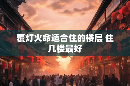 覆灯火命适合住的楼层 住几楼最好 覆灯火命适合住的楼层 住几楼最好