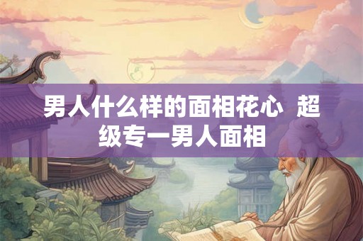 男人什么样的面相花心  超级专一男人面相