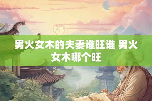 男火女木的夫妻谁旺谁 男火女木哪个旺