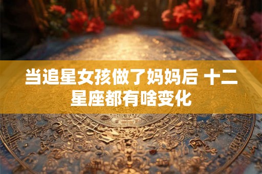 当追星女孩做了妈妈后 十二星座都有啥变化