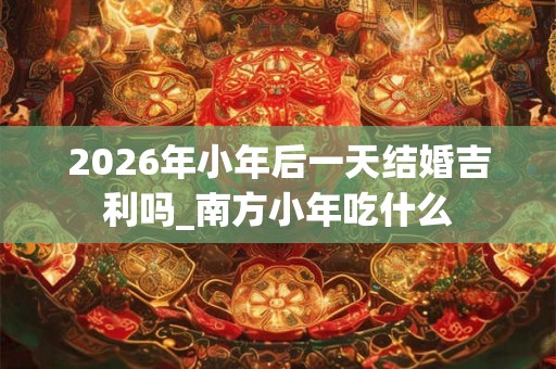 2026年小年后一天结婚吉利吗_南方小年吃什么