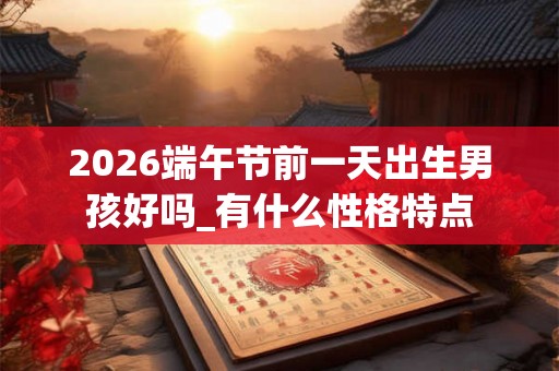 2026端午节前一天出生男孩好吗_有什么性格特点 2026端午节前一天出生男孩好吗_有什么性格特点