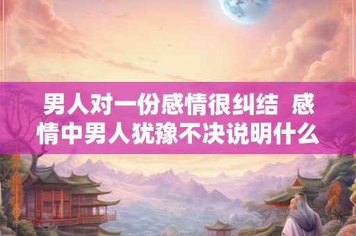 男人对一份感情很纠结  感情中男人犹豫不决说明什么