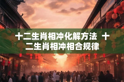 十二生肖相冲化解方法 十二生肖相冲相合规律 十二生肖相冲化解方法 十二生肖相冲相合规律