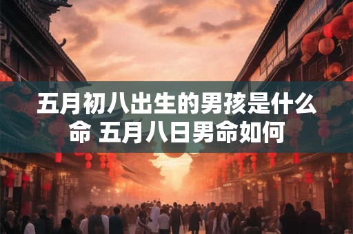 五月初八出生的男孩是什么命 五月八日男命如何