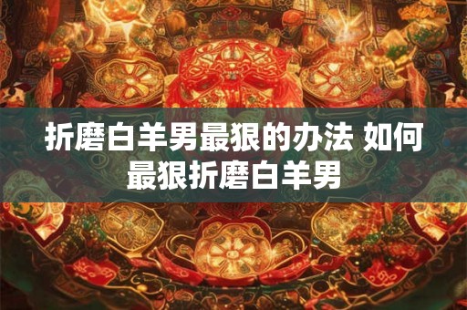 折磨白羊男最狠的办法 如何最狠折磨白羊男 折磨白羊男最狠的办法 如何最狠折磨白羊男