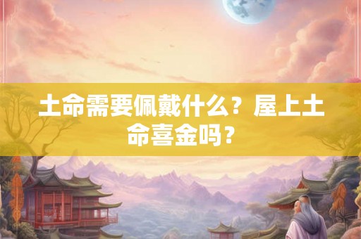 土命需要佩戴什么？屋上土命喜金吗？