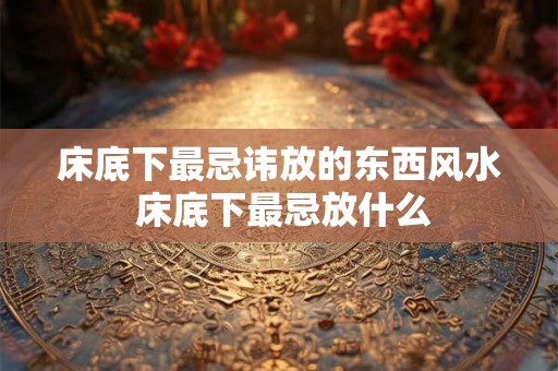床底下最忌讳放的东西风水 床底下最忌放什么