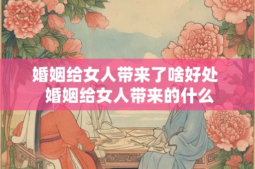婚姻给女人带来了啥好处  婚姻给女人带来的什么