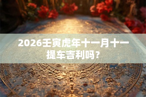 2026壬寅虎年十一月十一提车吉利吗? 2026壬寅虎年十一月十一提车吉利吗?