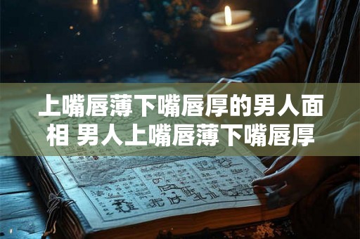 上嘴唇薄下嘴唇厚的男人面相 男人上嘴唇薄下嘴唇厚面相如何 上嘴唇薄下嘴唇厚的男人面相 男人上嘴唇薄下嘴唇厚面相如何