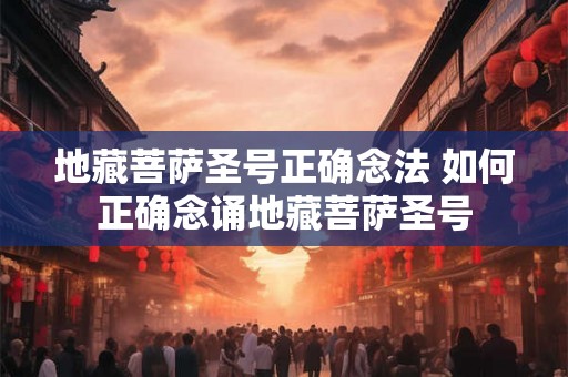 地藏菩萨圣号正确念法 如何正确念诵地藏菩萨圣号 地藏菩萨圣号正确念法 如何正确念诵地藏菩萨圣号