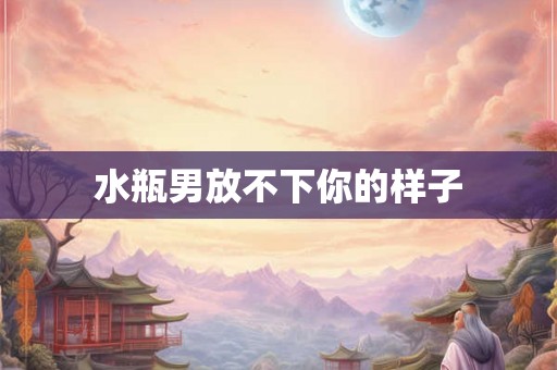 水瓶男放不下你的样子