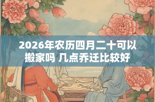 2026年农历四月二十可以搬家吗 几点乔迁比较好