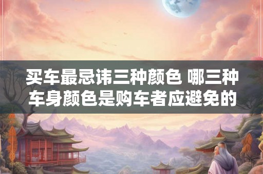 买车最忌讳三种颜色 哪三种车身颜色是购车者应避免的