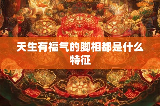 天生有福气的脚相都是什么特征