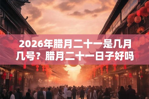 2026年腊月二十一是几月几号?腊月二十一日子好吗能开业开张吗? 2026年腊月二十一是几月几号?腊月二十一日子好吗能开业开张吗?