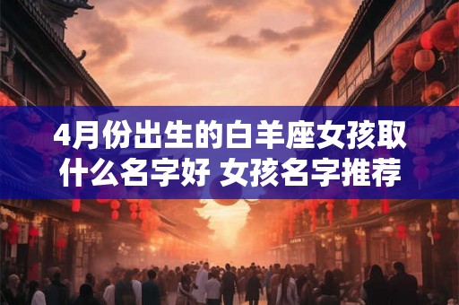 4月份出生的白羊座女孩取什么名字好 女孩名字推荐 4月份出生的白羊座女孩取什么名字好 女孩名字推荐