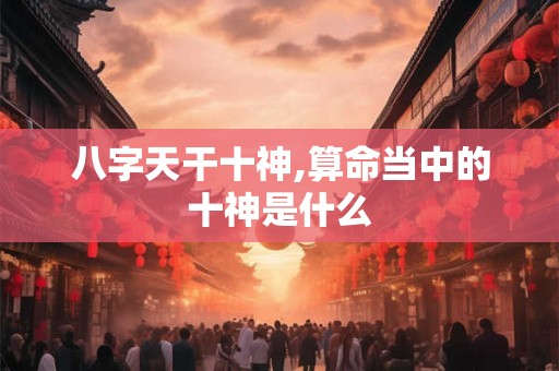 八字天干十神,算命当中的十神是什么