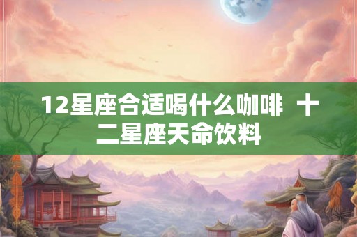 12星座合适喝什么咖啡 十二星座天命饮料 12星座合适喝什么咖啡 十二星座天命饮料