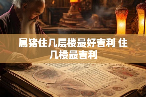 属猪住几层楼最好吉利 住几楼最吉利