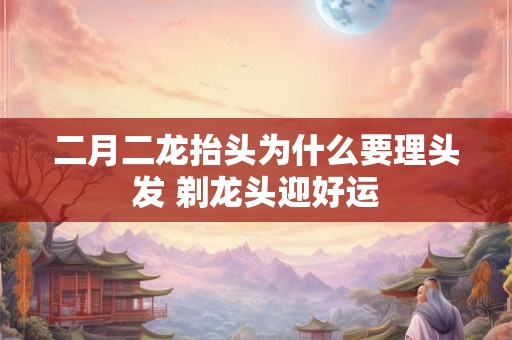 二月二龙抬头为什么要理头发 剃龙头迎好运 二月二龙抬头为什么要理头发 剃龙头迎好运