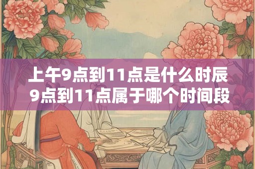 上午9点到11点是什么时辰 9点到11点属于哪个时间段 上午9点到11点是什么时辰 9点到11点属于哪个时间段