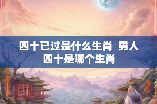 四十已过是什么生肖 男人四十是哪个生肖 四十已过是什么生肖 男人四十是哪个生肖