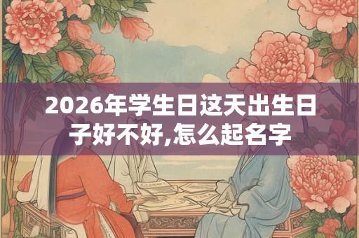 2026年学生日这天出生日子好不好,怎么起名字