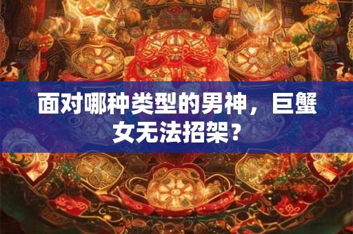 面对哪种类型的男神，巨蟹女无法招架？