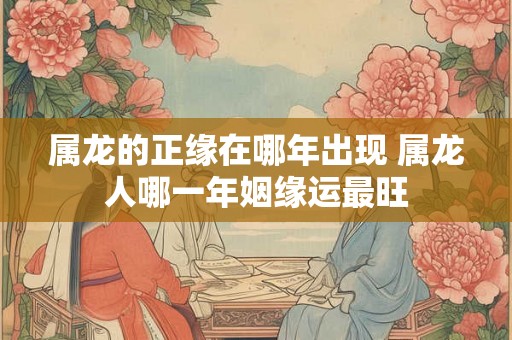 属龙的正缘在哪年出现 属龙人哪一年姻缘运最旺 属龙的正缘在哪年出现 属龙人哪一年姻缘运最旺
