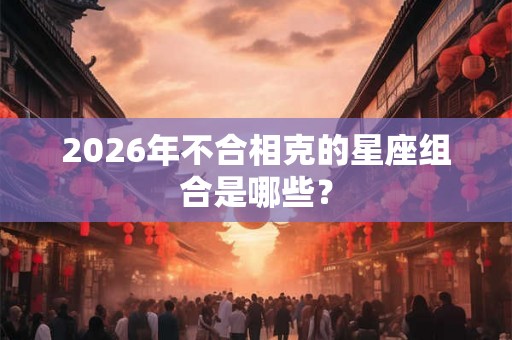 2026年不合相克的星座组合是哪些？